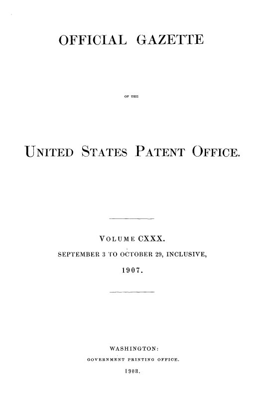 handle is hein.intprop/uspagaz0942 and id is 1 raw text is: OFFICIAL GAZETTE
OF THE
UNITED STATES PATENT OFFICE.

VOLUME CXXX.
SEPTEMBER 3 TO OCTOBER 29, INCLUSIVE,
1907.

WASHINGTON:

GOVERNMENT PRINTING OFFICE.

1 908.


