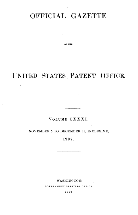 handle is hein.intprop/uspagaz0944 and id is 1 raw text is: ï»¿OFFICIAL GAZETTE
OF THE

UNITED

STATES

PATENT OFFICE.

VOLUME CXXXI.
NOVEMBER 5 TO DECEMBER 31, INCLUSIVE,
1907.

WASHINGTON:

GOVERNMENT PRINTING OFFICE.

1908.


