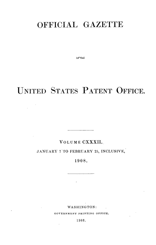 handle is hein.intprop/uspagaz0946 and id is 1 raw text is: OFFICIAL GAZETTE
UNITED STATES PATENT OFFICE.
VOLUME CXXXII.
JANUARY 7 TO FEBRUARY 25, INCLUSIVE,
1908.

WASHINGTON:

GOVERNMENT PRINTING OFFICE.

1908.


