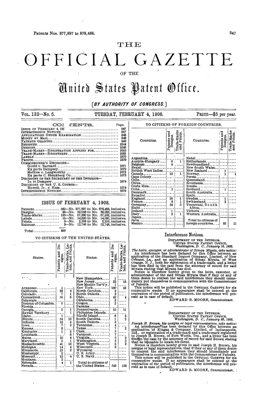 handle is hein.intprop/uspagaz0947 and id is 1 raw text is: Patents Nos. 877,897 to 878,488.   84
THE_
OFFICIAL GAZETTE
OF THE

[BY AUTHORITY OF CONGRESS.]

TUESDAY, FEBRUARY 4, 1908.

Cc)]      f'EINT    S_                Page.
ISSUE OF FEBRUARY 4, 196      ............................... 847
INTERFERENCE NOTICES        .............................847
APPLICATIONS UNDER EXAMINATION         ...................848
MONEY BY MAIL ............................................. 848
PATENTS GRANTED .................................. 849
REISSUES        ........................................ 1044
DESIGNS ......................................... 1046
TRADE-MARKS-REGISTRATION APPLIED FOR .............. 1053
TRADE-MARKS-REGISTERED ................................ 1065
LABEL   . .................. ...................................-1070
PRINTS .......................................................  1070
COMMISSIONER'S DECISIONS-
Gould v. Barnard ........................................ 1071
Ex parte Dempsey ....................................... 1072
Mattice v. Langworthy.      ......................... 1073
Ex parts C. Shenkberg Co      ........................1073
DECISIONS OF THE SECRETARY OF THE INTERIOR-
In  re Dempsey ........................................... 1074
DECISIONS OF THE U. S. COURTS-
Howell, Jr., v. Hess ..................................... 1074
INTERFERENCE NOTICES ..................................... 1070
ISSUE OF FEBRUARY 4, 1908.
Patents ................ 592-No. 877,897 to No. 878,488, inclusive.
Designs ................ 36--No. 39,048 to No. 39,083, Inclusive.
Trade-Marks .......... 150--No. 67,390 to No. 67,539, inclusive.
Labels ................. 1--No. 14,020 to No. 14,035, inclusive.
Prints ..................  3--No.  2,208 to No.  2,210, inclusive.
Reissues ...............  3-No. 12,746 to No. 12,748, inclusive.
Total ................ 800
TO CITIZENS OF THE UNITED STATES.

Arlansas ............
California ............
Colorado ............
Connecticut .........
Delaware ............
District of Columbia.
Florida ..............
Georgia..........
Hawaii Territory ....
Idaho........... .....
Illinois...........
Indiana ..........
Iowa ............
Kansas ..............
Kentucky ...........
Louisiana ...........
Maine.............
Maryland..........
Massachusetts .......
Michigan .............
Minnesota ...........
Mississippi ..........
Missouri..........
Montana.........
Nebraska ............
Nevada ..............

13    3
! 7 t  3
8
1I 3
10    4
5     1
41   13
14    4
13    3
2.
12    4
2.
4    1
.....  .....

New Hampshire ....     1
New Jersey .........32
New Mexico Ter't'y.    1
New York .......... 100
North Carolina .....  3
North Dakota ......   3
Ohio ................ 42
Oklahoma ..........   3
Oregon ............   2
Panama .............
Pennsylvania ......
Philippine Islands.
Rhode Island ......
South Carolina ....
South Dakota .    .. 3
Tennessee ...........4
Texas ............... 7
Utah ................. 5
Vermont ....... :..    7
Virginia .............  5
Washington ........    5
West Virginia .   .. 1  5
Wisconsin . .      I   8
Wyoming .......      ..
U. S. Army:.:::::: ...
U. S. Navy ...........
Total to citizens of
the United States... 543

PRICE-$5 per year.

TO CITIZENS OF FOREIGN COUNTRIES.

Countries.

Argentina........
Austria-Hungary ....
Belgium ...........
Brazil ...........
British West Indies..
Canada ..........
Cape Colony ....
Chil ............
China ............
Costa Rica ..........
Cuba .................
Denmark ............
Ecuador .............
England .............
France ...........
Germany.........
Haiti............
Ireland...........
Italy ................
Japan ................
Java .............
Mexico ...............

12   1
l2 1
8 1
24     5
2

H'0
Countries.
Natal ...............
Netherlands ....... ..
Newfoundland ......
New South Wales......
New Zealand.......
Norway .............
Persia ............
Queensland ..........
Roumania ...........
Russia .............
Scotland............I
South Australia ....
Spain ...............
Sweden .............
Switzerland .........  3
Transvaal South
Africa.............
Victoria .....   .....
Western Australia   . .
Total to citizens of
foreign countries .... 85

Interference Notices.
DEPARTMENT OF THE INTERIOR,
UNITED STATES PATENT OFFICE,
Washington, D. C., January 18, 1908.
The heirs, executor, or administrator of Siman Miyata, take notice:
An interference has been declared by this Office between an
application of the Standard Import Company, Limited, of New
Orleans, La., and an application of Siman Miyata, of West
Orange, N. J., both for registration of a trade-mark, and a letter
has been filed in the case from the attorney of record for said
Miyata stating that Miyata has died.
Notice is therefore hereby given to the heirs, executor, or
administrator of the said Siman Miyata that if they or any of
them desire to contest the said interference they should imme-
liately put themselves In communication with the Commissioner
of Patents.
This notice will be published in the OFFICIAL GAZETTE for six
consecutive weeks. If no appearance shall be entered at the
expiration of the period of publication, the interference will pro-
ceed as in case of default.
EDWARD B. MOORE, Commissioner.
DEPARTMENT OF THE INTERIOR,
UNITED STATES PATENT OFFICE,
Washington, D. C., Tanuary 22, 1908.
Joseph H. Brow, his assigns or legal representatives, take notice:
An interferencelhas been declared by this Office between an
application 'of Kingan & Company, Limited, of Indianapolis,
Ind., or registration of a trade-mark and a trade-mark registered
to Joseph H. Brown, of Fort Worth, Tex., and a letter has been
ledlin the case by the attorney of record for said Brown stating
that he islunable to locate his client.
Notice is therefore hereby given to said Joseph H. Brown, his
assigns or legal representatives, that if they or any of them desire
to contest the said interference they should immediately put
themselves in communication with the Commissioner of Patents.
This notice will be published in the OFFICIAL GAZETTE for six
consecutive weeks. If no appearance shall be entered at the
expiration of the period of publication, the interference will pro-
ceed as in case of default.
EDWARD B. MOORE, Commissioner.

VOL. 132-No. 5.


