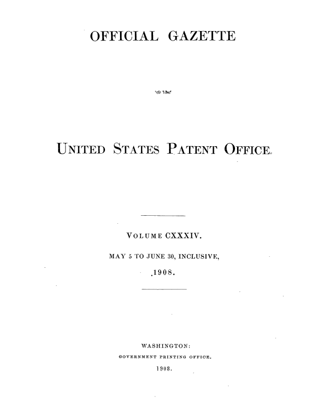 handle is hein.intprop/uspagaz0950 and id is 1 raw text is: ï»¿OFFICIAL GAZETTE
UNITED STATES PATENT OFFICE.
VOLUME CXXXIV.
MAY 5 TO JUNE 30, INCLUSIVE,
.190 8.

WASHINGTON:

GOVERNMENT PRINTING OFFICE.

1908.



