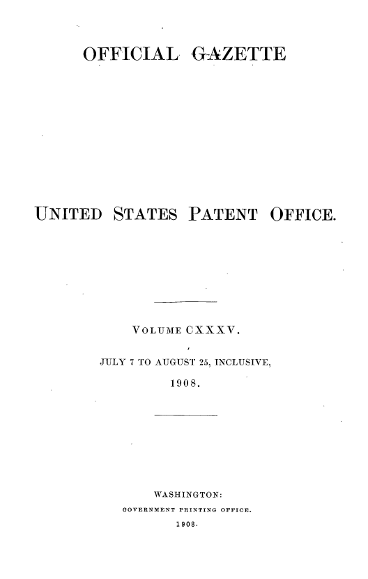 handle is hein.intprop/uspagaz0952 and id is 1 raw text is: OFFICIAL GAZETTE
UNITED STATES PATENT OFFICE.
VOLUME CXXXV.
JULY 7 TO AUGUST 25, INCLUSIVE,
1908.

WASHINGTON:
GOVERNMENT PRINTING OFFICE.
1908.


