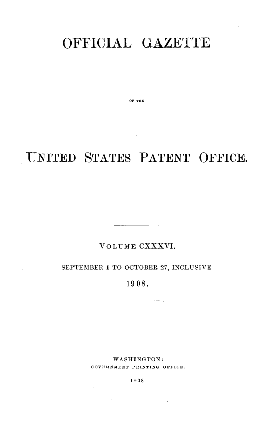 handle is hein.intprop/uspagaz0954 and id is 1 raw text is: OFFICIAL GAZETTE
OF THE
UNITED STATES PATENT OFFICE.

VOLUME CXXXVI.
SEPTEMBER 1 TO OCTOBER, 27, INCLUSIVE
1908.

WASHINGTON:
GOVERNMENT PRINTING OFFICE.

1908,


