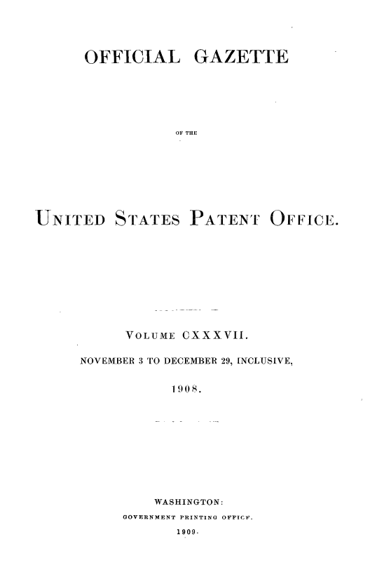 handle is hein.intprop/uspagaz0956 and id is 1 raw text is: OFFICIAL GAZETTE
OF THE

UNITED

STATES

PATENT OFFICE.

VOLUME

cxxxvII.

NOVEMBER 3 TO DECEMBER 29, INCLUSIVE,
W I908.
WASHINGTON :

GOVERNMENT PRINTING OFFICF.

1909.


