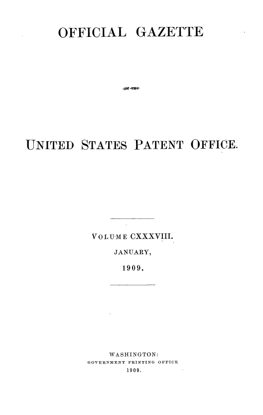 handle is hein.intprop/uspagaz0958 and id is 1 raw text is: OFFICIAL GAZETTE
UNITED STATES PATENT OFFICE.
V O L UM E CXXXVIII.
JANUARY,
1909.

WASHINGTON:
GOVERNMENT PRINTING OFFICE
1909.


