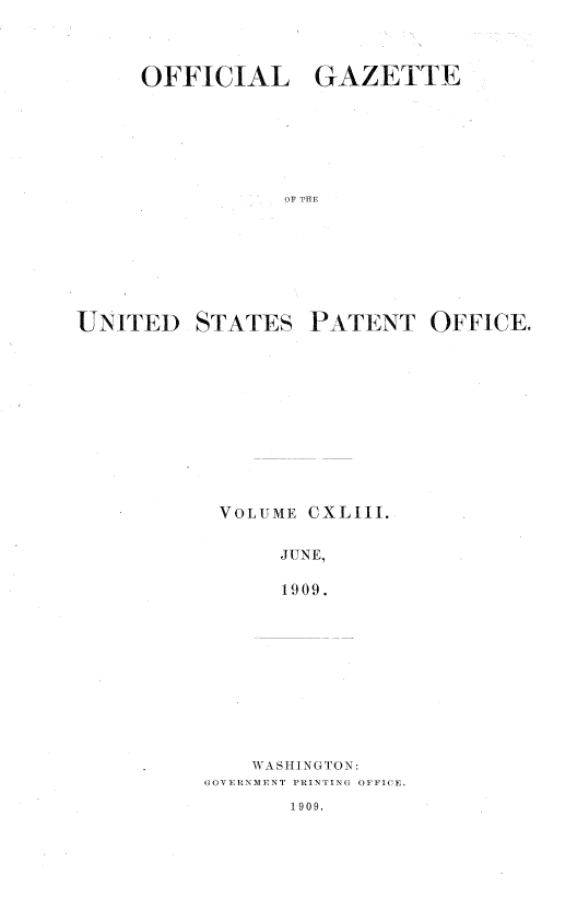 handle is hein.intprop/uspagaz0963 and id is 1 raw text is: OFFICIAL GAZETTE
OF TFE
UNITED STATES PATENT OFFICE.

VOLUME

CXLIII.

JUNE,
1909.

WASHINGTON:
GOVERNMENT PRINTING OFFICE.

1909.


