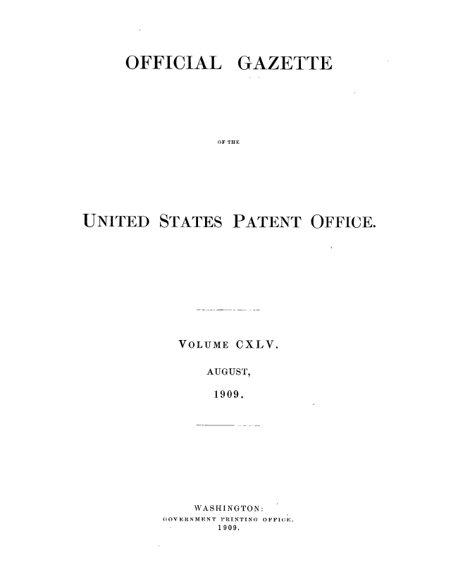 handle is hein.intprop/uspagaz0965 and id is 1 raw text is: ï»¿OFFICIAL GAZETTE
OF THE
UNITED STATES PATENT OFFICE.

VOLUME CXLV.
AUGUST,
1909.
WASHINGTON:
OOVERNMENT PRINTING OFFICE.
1909,


