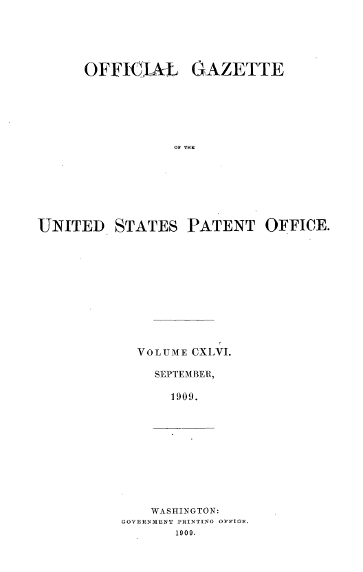handle is hein.intprop/uspagaz0966 and id is 1 raw text is: O FFIIA-L GAZETTE
OF THE
UNITED STATES PATENT OFFICE.

VOLUME CXLVI.
SEPTEMBER,
1909.

WASHINGTON:
GOVERNMENT PRINTING OFFIGF.
1909.


