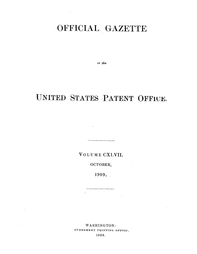 handle is hein.intprop/uspagaz0967 and id is 1 raw text is: ï»¿OFFICIAL GAZETTE
UNITED STATES PATENT OFFlE.

VOLUME CXLVII.
OCTOBER,,
1909.

WASHINGTON:
OVERNMENT PRINTING OFFIOv.
1909.


