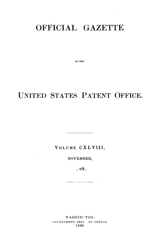handle is hein.intprop/uspagaz0968 and id is 1 raw text is: OFFICIAL GAZETTE
OF THE

UNITED

STATES

PATENT OFFICE.

VOLUME

CXLVIII.

NOVEMBER,
09.

WASHIN(TON:
UOVERNMENT PRIN NG OFFICE.
1909.


