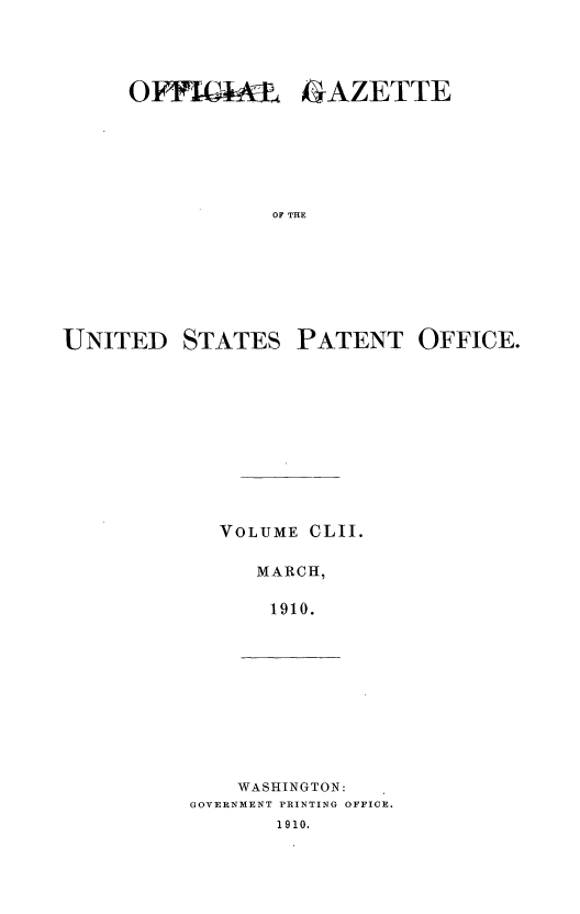 handle is hein.intprop/uspagaz0972 and id is 1 raw text is: OFFIGML oGAZETTE
OF THE
UNITED STATES PATENT OFFICE.

VOLUME

CLII.

MARCH,
1910.

WASHINGTON:
GOVERNMENT PRINTING OFFICE.
1910.


