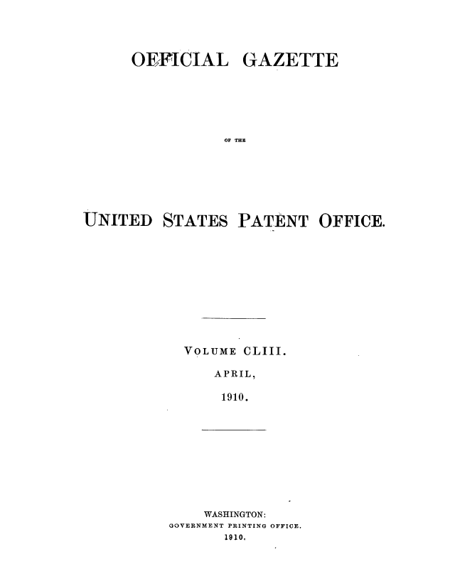 handle is hein.intprop/uspagaz0973 and id is 1 raw text is: ï»¿OEFICIAL GAZETTE
OF TES E
UNITED STATES PAT ENT OFFICE.

VOLUME CLIII.
APRIL,
1910.

WASHINGTON:
GOVERNMENT PRINTING OFFICE.
1910.


