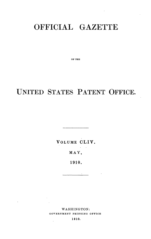 handle is hein.intprop/uspagaz0974 and id is 1 raw text is: OFFICIAL GAZETTE
OF THE
UNITED STATES PATENT OFFICE.

VOLUME

CLIV.

MAY,
1910.

WASHINGTON:
GOVERNMENT PRINTING OFFICE
1910.


