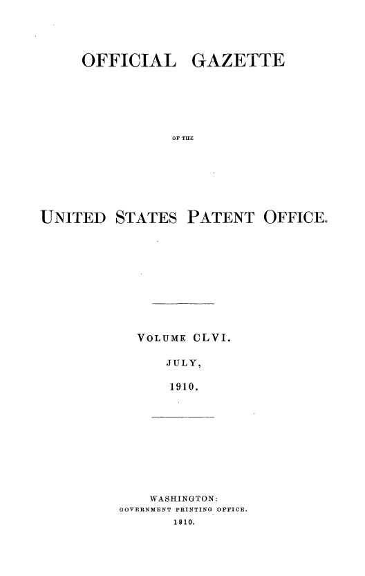 handle is hein.intprop/uspagaz0976 and id is 1 raw text is: OFFICIAL GAZETTE
OF THE
UNITED STATES PATENT OFFICE.

VOLUME

CLVI.

JULY,
1910.

WASHINGTON:
GOVERNMENT PRINTING OFFICE.
1910.


