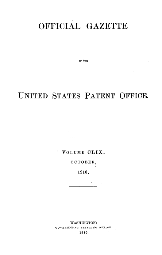 handle is hein.intprop/uspagaz0979 and id is 1 raw text is: OFFICIAL GAZETTE
Ol THE
UNITED STATES PATENT OFFICE.

VOLUME CLIX.
OCTOBER,
1910.

WASHINGTON:
GOVERNMENT PRINTING OFFICE.
1910.


