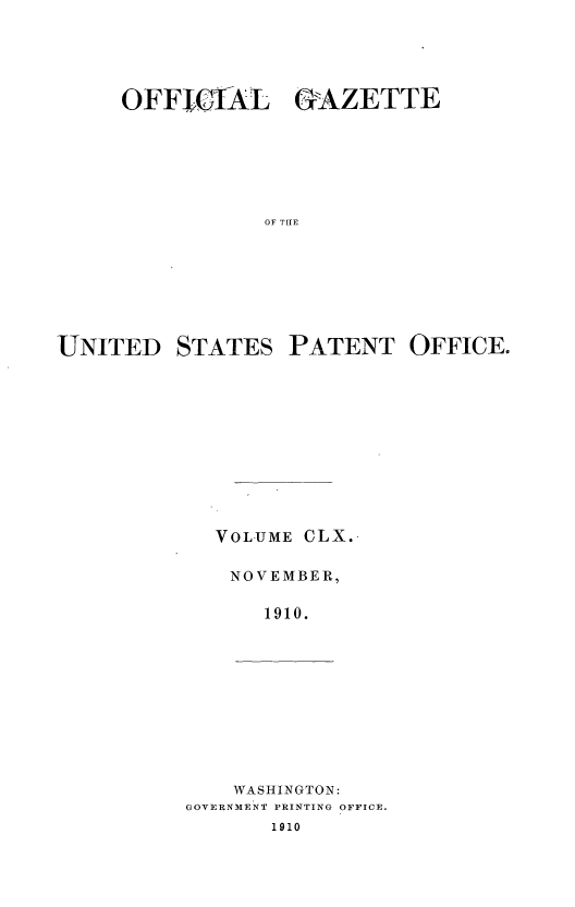 handle is hein.intprop/uspagaz0980 and id is 1 raw text is: OFFICIAL GAZETTE
OF TI{E
UNITED STATES PATENT OFFICE.

VOLUME CLX.
NOVEMBER,
1910.

WASHINGTON:
GOVERNMENT PRINTING OFFICE.
1910



