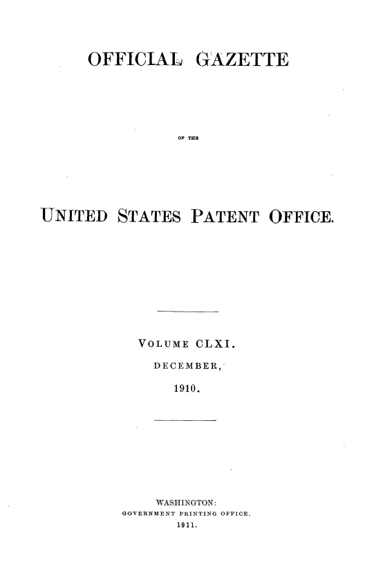 handle is hein.intprop/uspagaz0981 and id is 1 raw text is: OFFICIAL GAZETTE
OF THE
UNITED STATES PATENT OFFICE.

VOLUME CLXI.
DECEMBER,'
1910.

WASHINGTON:
GOVERNMENT PRINTING OFFICE.
1911.



