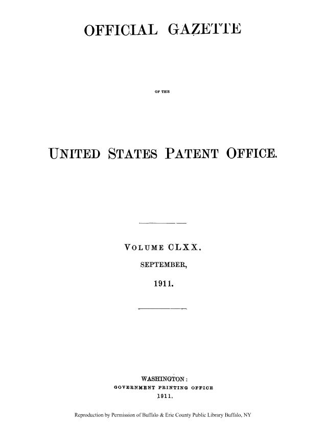 handle is hein.intprop/uspagaz0990 and id is 1 raw text is: ï»¿OFFICIAL GAZETTE
OU THE
UNITED STATES PATENT OFFICE.

VOLUME CLXX.
SEPTEMBER,
1911.

WASHINGTON:
GOVERNMWWW PRINTING OFFICE
;1911,

Reproduction by Permission of Buffalo & Erie County Public Library Buffalo, NY



