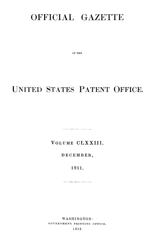 handle is hein.intprop/uspagaz0993 and id is 1 raw text is: OFFICIAL GAZETTE
OF THE
UNITED STATES PATENT OFFICE.

VOLUME

CLXXIII.

DECEMBER,
1911.
WASHINGTON:
GOVERNMENT, PRINTING OFFICE.
1912.


