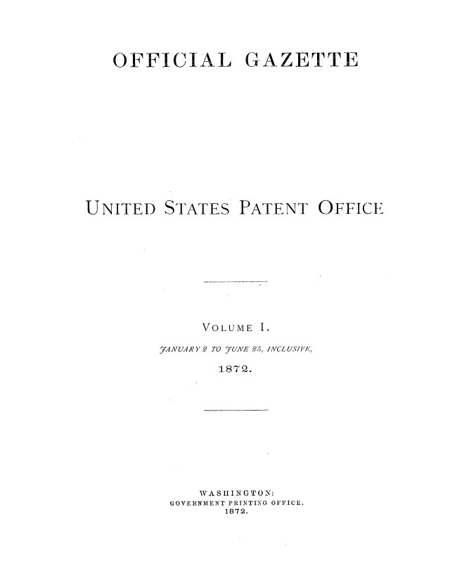 handle is hein.intprop/uspagaz0994 and id is 1 raw text is: OFFICIAL GAZETTE
UNITED STATES PATENT OFFICE
VOLUME I.
_A7 AR  Y 2 TO _yUiVJ,, 25, IATCL US/ V'A,
187 2.

WASHINGTON:
GOVERNMENT PRINTING OFFICE.
1872.


