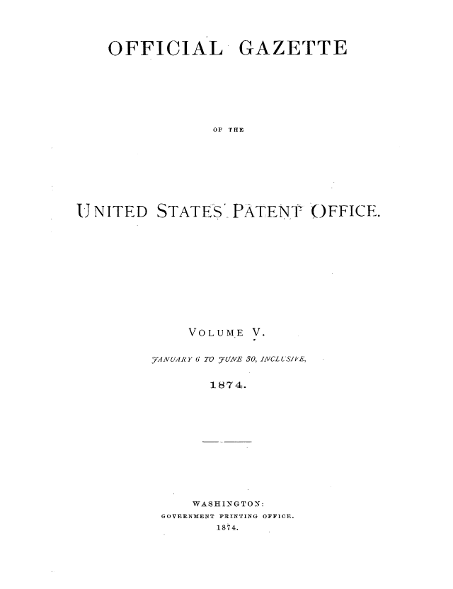 handle is hein.intprop/uspagaz0998 and id is 1 raw text is: OFFICIAL GAZETTE
OF THE
UNITED STATES- PATENT ()FFICE.

VO LU ME

yAVUAA'Y 6 TO _7UNE 30, INCLUSIkE,
1874.

WASHINGTON:

GOVERNMENT PRINTING OFFICE.
1874.


