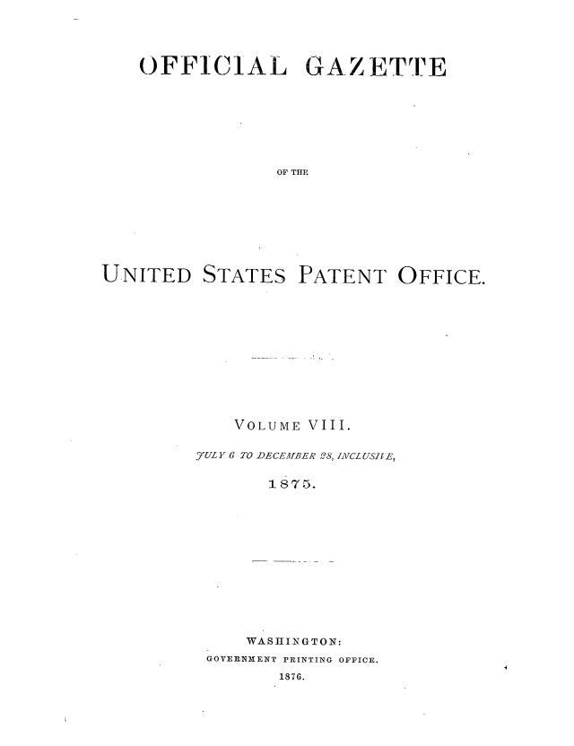 handle is hein.intprop/uspagaz1001 and id is 1 raw text is: OFFICIAL GAZETTE
OF THE
UNITED STATES PATENT OFFICE.

VOLUME VIII.
7U Y 6 TO DECEMABER 28, IACLUSJfE,
WASHINGTON:
GOVERNMENT PRINTING OFFICE.
1876.


