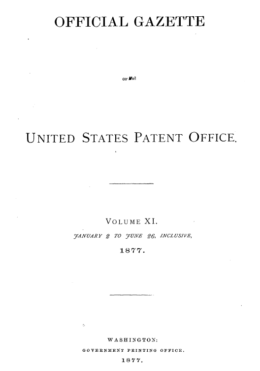 handle is hein.intprop/uspagaz1004 and id is 1 raw text is: OFFICIAL GAZETTE
OF VRI
UNITED STATES PATENT OFFICE.

VOLUME XI.

_VANUAR Y

2 TO juzvNE .6, INCLUSIHE,

1877.

WASHINGTON:
GOVERNMIENT PRINTING OFFICE.
1877.


