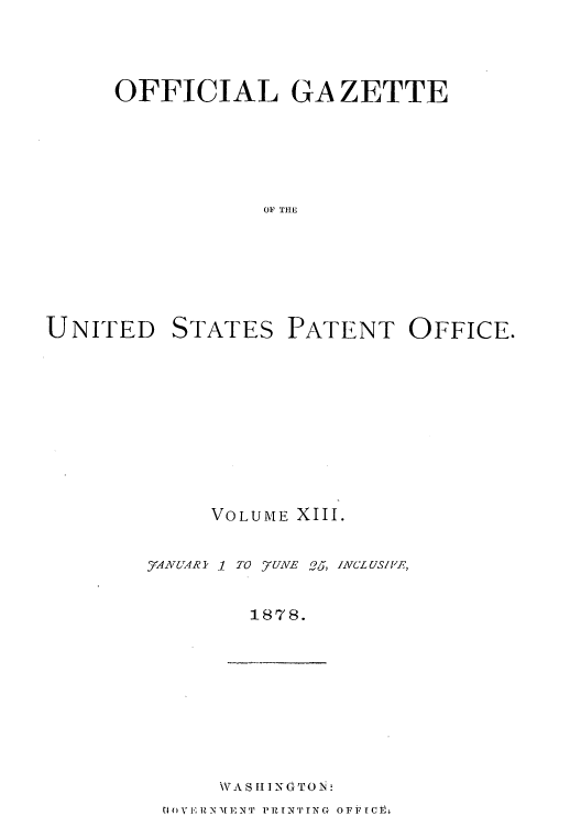 handle is hein.intprop/uspagaz1006 and id is 1 raw text is: OFFICIAL GA ZETTE
OF THE

UNITED

STATES

PATENT OFFICE.

VOLUME XIII.

1 TO 57UNE Oj, INCLUS/PRF,

1878.

NVA 11 INTO N.

toV EN]z EN  PRI -XTTN G  OFF  Ct-I

_ANUAR I


