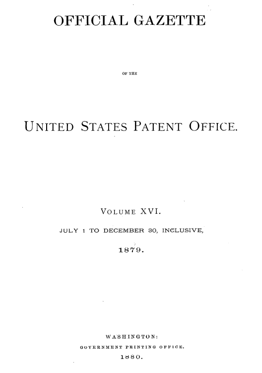handle is hein.intprop/uspagaz1009 and id is 1 raw text is: OFFICIAL GAZETTE
OF THE

UNITED

STATES

PATENT OFFICE.

VOLUME XVI.
JULY 1 TO DECEMBER 80, INCLUSIVE,
1879.
WASHINGTON:

GOVERNMENT PRINTING OFFICE.
18380.


