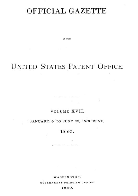 handle is hein.intprop/uspagaz1010 and id is 1 raw text is: OFFICIAL GAZETTE
OF THE

UNITED

STATES

PATENT OFFICE.

VOLUME XVII.
JANUARY 6 TO JUNE 29, INCLUSIVE,
1880.

WASHINGTON:

G6VERNMENT PRINTING OFFICE.

1880.


