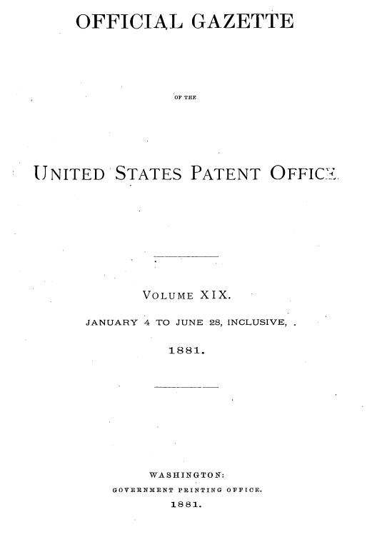 handle is hein.intprop/uspagaz1012 and id is 1 raw text is: OFFICIAL GAZETTE
OF THE
UNITED STATES PATENT OFFIC>.

VOLUME XIX.
JANUARY 4 TO JUNE 28, INCLUSIVE,.
1881.

WASHINGTON:
GOVERNMENT PRINTING OFFICE.
1881.


