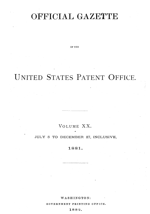 handle is hein.intprop/uspagaz1013 and id is 1 raw text is: OFFICIAL GAZETTE
OF TIE

UNITED

STATES

PATENT OFFICE.

VOLUME XX.
JULY 5 TO DECEMBER 27, INCLUSIVE,
1881.
WASHIKGTON:

GOVERNMENT PRINTING OFFICE.

188 Q.


