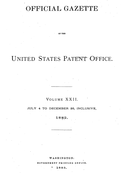 handle is hein.intprop/uspagaz1015 and id is 1 raw text is: OFFICIAL GAZETTE
OF THE

UNITED

STATES

PATENT OFFICE.

VOLUME XXII.
JULY 4 TO DECEMBER 26, INCLUSIVE,
1 8@:.

WASHINGTON:

GOVERNMENT PRINTING OFFICE.

1883.


