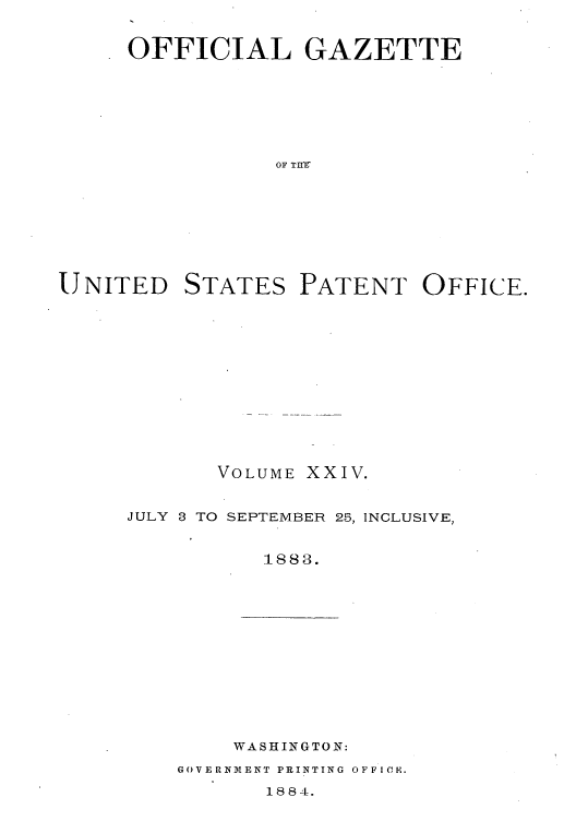 handle is hein.intprop/uspagaz1019 and id is 1 raw text is: OFFICIAL GAZETTE
OF TIIE

UNITED

STATES

PATENT OFFICE.

VOLUME XXIV.
JULY 3 TO SEPTEMBER 25, INCLUSIVE,
1883.

WASHINGTON:

GOVERNMENT PRINTING OFFICE.

1884.


