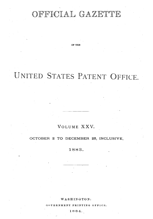 handle is hein.intprop/uspagaz1020 and id is 1 raw text is: OFFICIAL GAZETTE
OF THE

UNITED

STATES

PATENT OFFICE.

VOLUME XXV.
OCTOBER 2 TO DECEMBER 25, INCLUSIVE,
1883.
WASHINGTON:

GOVERNMENT PRINTING OFFICE.

1884.



