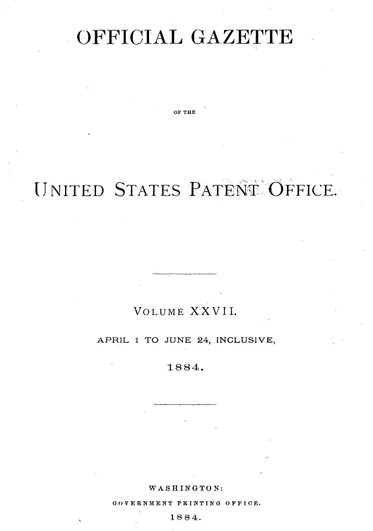 handle is hein.intprop/uspagaz1022 and id is 1 raw text is: ï»¿OFFICIAL GAZETTE
OF THE
UNITED STATES PATENi'T OFFICE.

VOLUME XXVII.
APRIL 1 TO JUNE 24, INCLUSIVE,
1884.

WASHINGTON:

GOVERNMENT PRINTING OFFICE.

1884.


