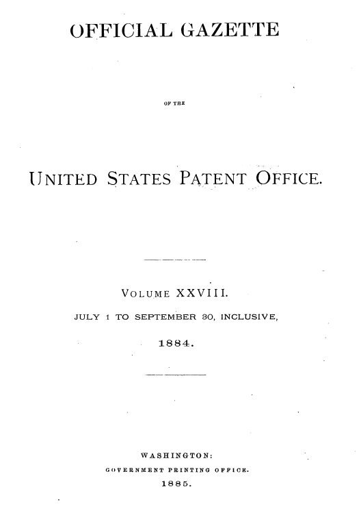 handle is hein.intprop/uspagaz1023 and id is 1 raw text is: OFFICIAL GAZETTE
OF THE
UNITED STATES PATENT OFFICE.

VOLUME XXVIII.
JULY 1 TO SEPTEMBER 80, INCLUSIVE,
1884.

WASHINGTON:
GOVERNMENT PRINTING OFFICE.
188 5.


