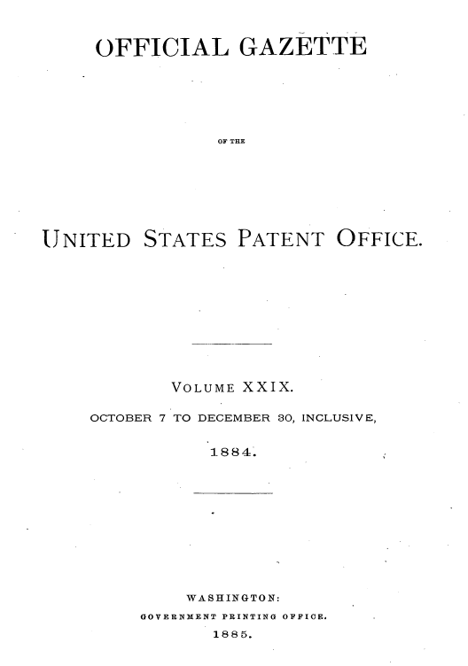 handle is hein.intprop/uspagaz1024 and id is 1 raw text is: OFFICIAL GAZETTE
OF THE

UNITED

STATES

PATENT OFFICE.

VOLUME XXIX.
OCTOBER 7 TO DECEMBER 30, INCLUSIVE,
1884.

WASHINGTON:

GOVERNMENT PRINTING OFFICE.

1885.


