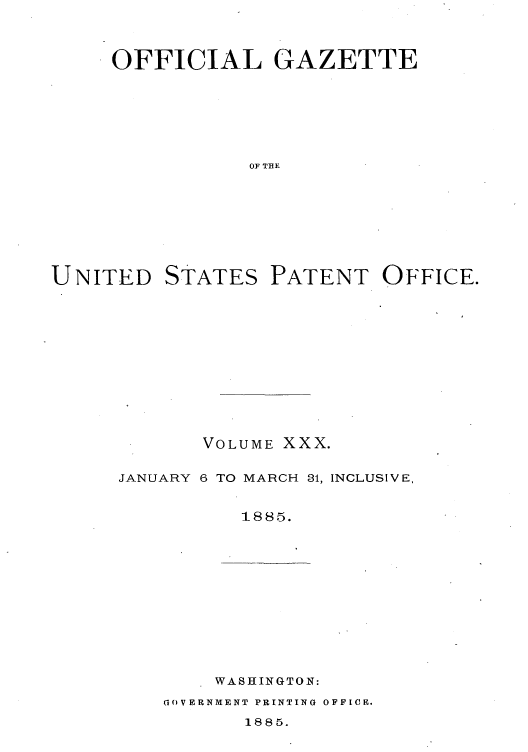 handle is hein.intprop/uspagaz1025 and id is 1 raw text is: OFFICIAL GAZETTE
OF THE
UNITED STATES PATENT OFFICE.

VOLUME XXX.
JANUARY 6 TO MARCH 31, INCLUSIVE,
1885.

WASHINGTON:

GOVERNMENT PRINTING OFFICE.

1885.


