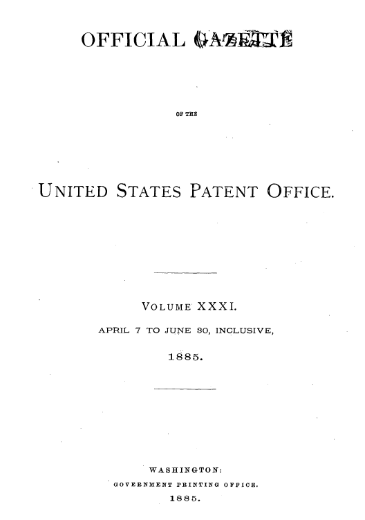 handle is hein.intprop/uspagaz1026 and id is 1 raw text is: OFFICIAL GAr l=
OF THE

UNITED

STATES

PATENT OFFICE.

VOLUME XXXI.
APRIL 7 TO JUNE 30, INCLUSIVE,
1885.

WASHINGTON:

GOVERNMENT PRINTING OFFICE.

1885.


