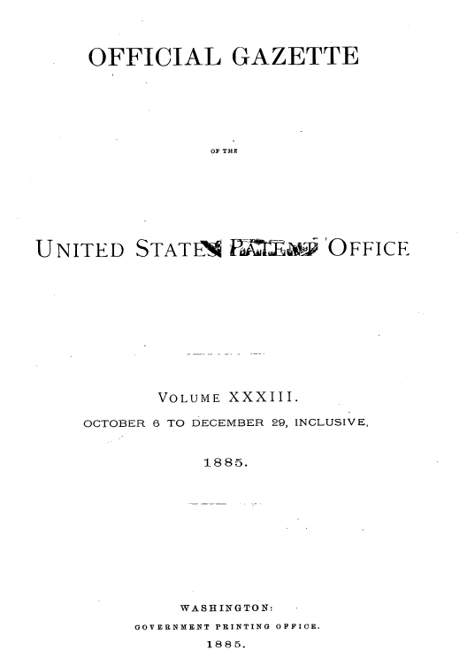 handle is hein.intprop/uspagaz1028 and id is 1 raw text is: OFFICIAL GAZETTE
OF THE
UNITED STATN P 0j' OFFICE

VOLUME XXXIII.

OCTOBER 6 TO

DECEMBER 29, INCLUSIVE,

1885.
WASHINGTON:

GOVERNMENT PRINTING OFFICE.

1885.



