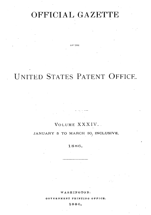 handle is hein.intprop/uspagaz1029 and id is 1 raw text is: OFFICIAL GAZETTE
0 F THE

UNITED

STATES

PATENT OFFICE.

VOLUME XXXIV..
JANUARY 5 TO MARCH 30, INCLUSIVE,
t88~-

WASH IN GTO N:

GOVERINMENT PRINTING OFFICE.

1886.


