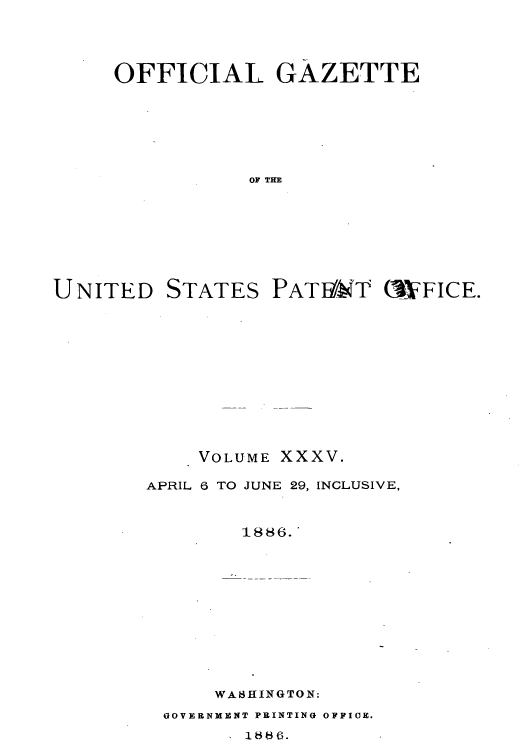 handle is hein.intprop/uspagaz1030 and id is 1 raw text is: OFFICIAL GAZETTE
OF THE

UNITED

STATES

PATbW-P (WFICE.

VOLUME XXXV.
APRIL 6 TO JUNE 29, INCLUSIVE,
1886.
WA81HINGTON:
GOVERNMENT PRINTING OFFICE.

1  6.


