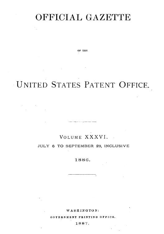 handle is hein.intprop/uspagaz1031 and id is 1 raw text is: OFFICIAL GAZETTE
OF THE

UNITED

STATES

PATENT OFFICE.

VOLUME

xxxvI.

JULY 6 TO SEPTEMBER 28, INCLUSIVE
1-886.

WABHINGTON:

GOVERNMENT PRINTING OFFICE.
188 7.


