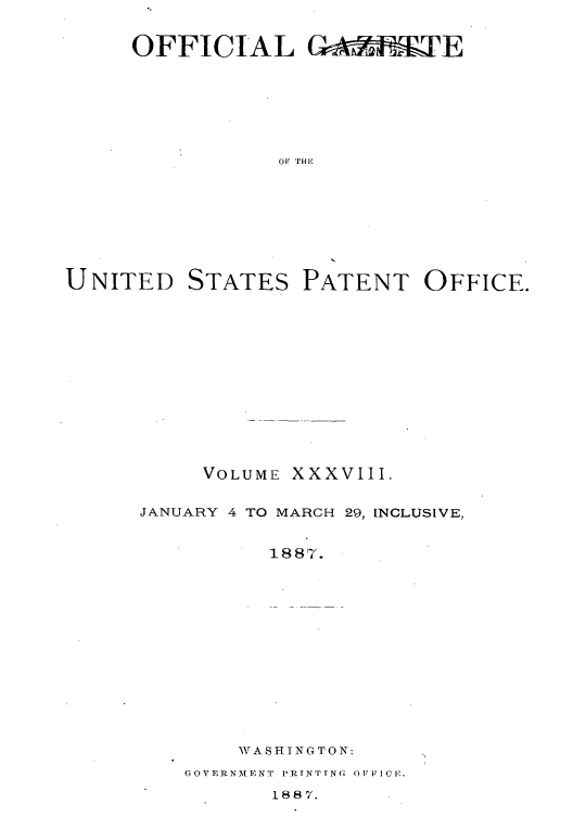 handle is hein.intprop/uspagaz1033 and id is 1 raw text is: OFFICIAL GAM       TE
OF THE

UNITED

STATES

PATENT OFFICE.

VOLUME

xxxvIII.

JANUARY 4 TO MARCH 29, INCLUSIVE,
1887.
WVASHINGTON:

GOVERNAMEN' i'.RfNTTNG  OFFICE.

1887.


