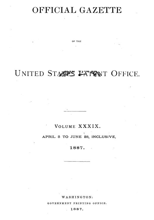 handle is hein.intprop/uspagaz1034 and id is 1 raw text is: OFFICIAL GAZETTE
OF TILE
UNITED STA&5 4V-X-'TWT OFFICE.

VOLUME XXXIX.

APRIL 5 TO JUNE 28,

INCLUSIVE,

1887.

WASHINGTON:

GOVEINXENT PRINTING OFFICE.

1887.


