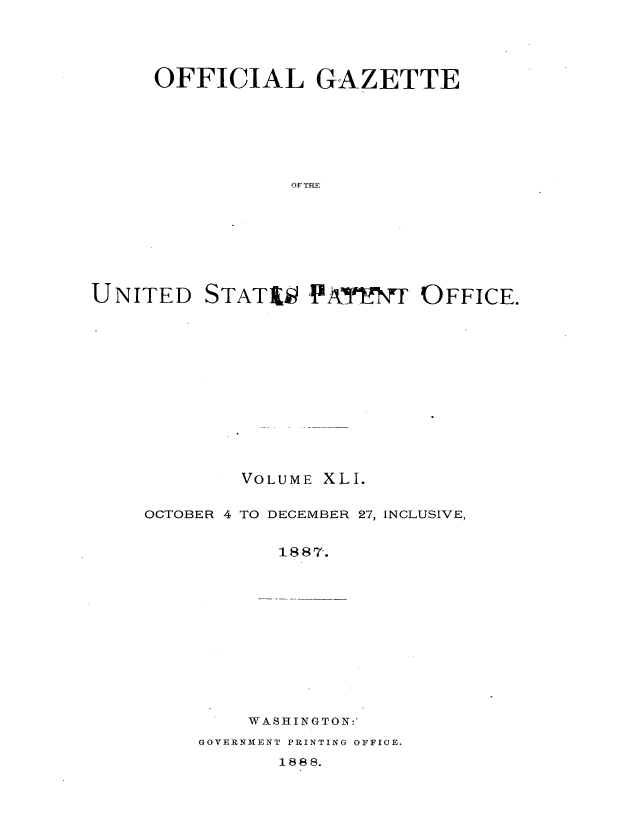 handle is hein.intprop/uspagaz1036 and id is 1 raw text is: OFFICIAL GAZETTE
OF THE
UNITED STATi;t 1'!AY   OFFICE.

VOLUME XLI.
OCTOBER 4 TO DECEMBER 27, INCLUSIVE,
1887.

WASHINGTON:'

GOVERNMENT PRINTING OFFICE.

1888.


