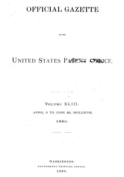 handle is hein.intprop/uspagaz1038 and id is 1 raw text is: OFFICIAL GAZETTE
OF THlE

UNITED

STATES

PIr4  N JCE.

VOLUME

XLIII.

APRIL 8 TO JUNE 26, INCLUSIVE,
1888.

WASH1INGTON:

GOrEI-RNALENT I'PRINTING OIFICE .X
1888R.


