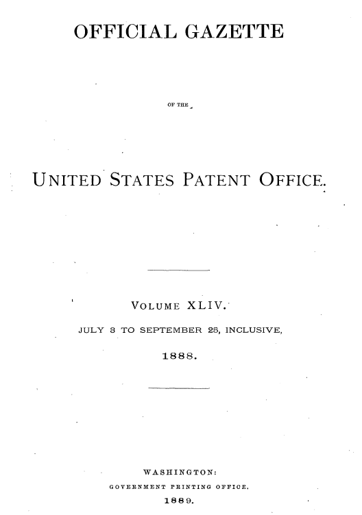 handle is hein.intprop/uspagaz1039 and id is 1 raw text is: OFFICIAL GAZETTE
OF THE

UNITED

STATES

PATENT OFFICE.

VOLUME XLIV.
JULY 8 TO SEPTEMBER 25, INCLUSIVE,
1888.

WASHINGTON:

GOVERNMENT PRINTING OFFIOE.

1889.


