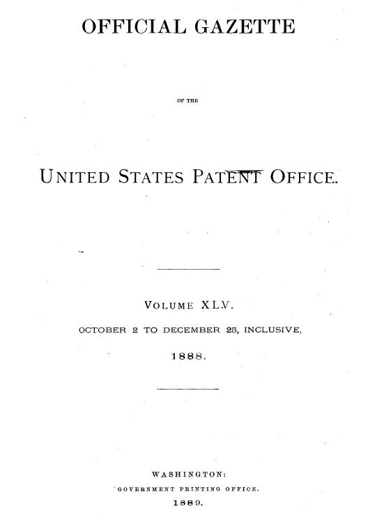 handle is hein.intprop/uspagaz1040 and id is 1 raw text is: OFFICIAL GAZETTE
OF THE

UNITED

STATES

PATIT OFFICE.

VOLUME XLV..
OCTOBER 2 TO DECEMBER 25, INCLUSIVE,
1888.

WASHINGTON:

IGOVERNMENT PRINTING OFFICE.

1889.


